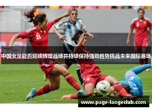 中国女足能否延续辉煌战绩并持续保持强劲胜势挑战未来国际赛场