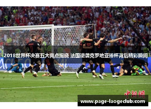2018世界杯决赛五大亮点揭晓 法国逆袭克罗地亚捧杯背后精彩瞬间