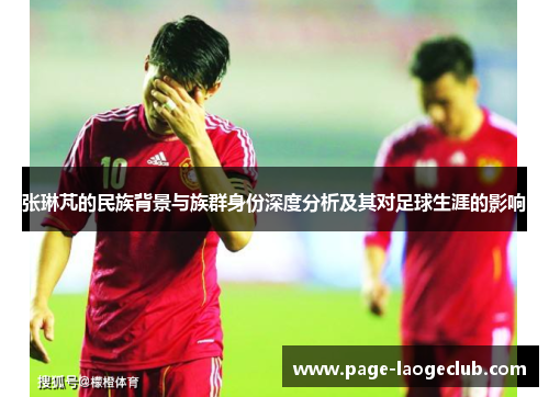 张琳芃的民族背景与族群身份深度分析及其对足球生涯的影响 张琳芃的民族背景与族群身份深度分析及其对足球生涯的影响
