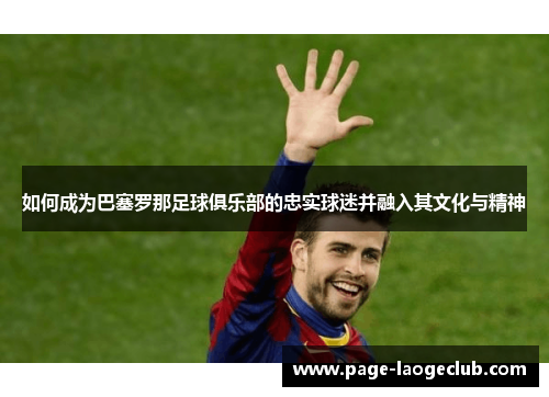 如何成为巴塞罗那足球俱乐部的忠实球迷并融入其文化与精神