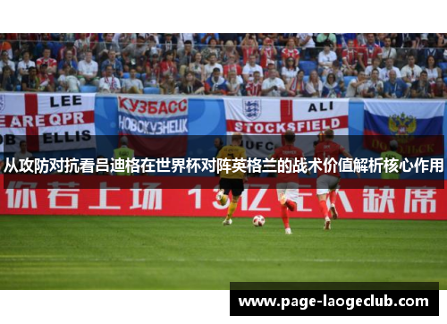 从攻防对抗看吕迪格在世界杯对阵英格兰的战术价值解析核心作用 从攻防对抗看吕迪格在世界杯对阵英格兰的战术价值解析核心作用