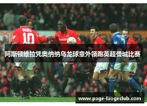 阿斯顿维拉凭奥纳纳乌龙球意外领跑英超曼城比赛 阿斯顿维拉凭奥纳纳乌龙球意外领跑英超曼城比赛